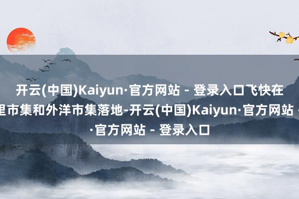 开云(中国)Kaiyun·官方网站 - 登录入口飞快在国内下千里市集和外洋市集落地-开云(中国)Kaiyun·官方网站 - 登录入口