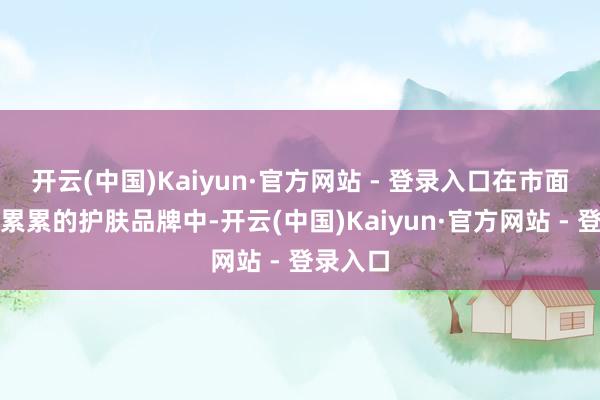 开云(中国)Kaiyun·官方网站 - 登录入口在市面上舛讹累累的护肤品牌中-开云(中国)Kaiyun·官方网站 - 登录入口