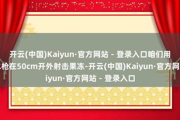 开云(中国)Kaiyun·官方网站 - 登录入口咱们用抽拉式背包水枪在50cm开外射击果冻-开云(中国)Kaiyun·官方网站 - 登录入口