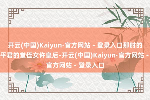 开云(中国)Kaiyun·官方网站 - 登录入口那时的皇后是许平君的堂侄女许皇后-开云(中国)Kaiyun·官方网站 - 登录入口