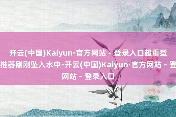 开云(中国)Kaiyun·官方网站 - 登录入口超重型火箭助推器刚刚坠入水中-开云(中国)Kaiyun·官方网站 - 登录入口