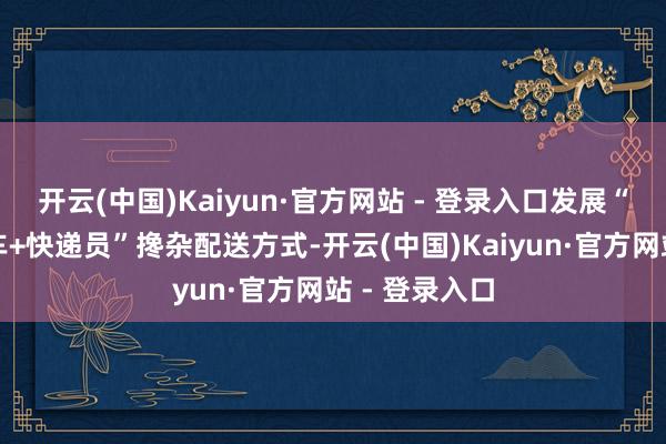 开云(中国)Kaiyun·官方网站 - 登录入口发展“无东说念主车+快递员”搀杂配送方式-开云(中国)Kaiyun·官方网站 - 登录入口