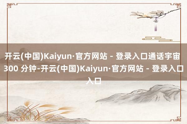 开云(中国)Kaiyun·官方网站 - 登录入口通话宇宙 300 分钟-开云(中国)Kaiyun·官方网站 - 登录入口