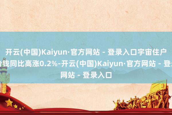 开云(中国)Kaiyun·官方网站 - 登录入口宇宙住户铺张价钱同比高涨0.2%-开云(中国)Kaiyun·官方网站 - 登录入口