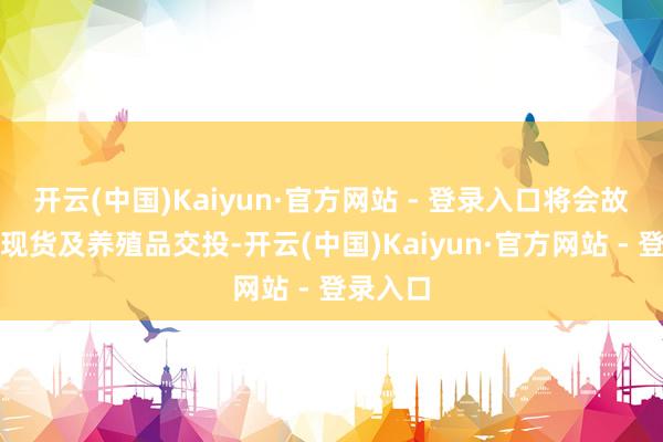 开云(中国)Kaiyun·官方网站 - 登录入口将会故意股票现货及养殖品交投-开云(中国)Kaiyun·官方网站 - 登录入口