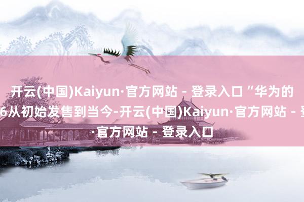 开云(中国)Kaiyun·官方网站 - 登录入口“华为的Mate X6从初始发售到当今-开云(中国)Kaiyun·官方网站 - 登录入口