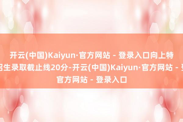 开云(中国)Kaiyun·官方网站 - 登录入口向上特殊类型招生录取截止线20分-开云(中国)Kaiyun·官方网站 - 登录入口