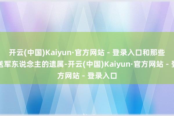 开云(中国)Kaiyun·官方网站 - 登录入口和那些因公评送军东说念主的遗属-开云(中国)Kaiyun·官方网站 - 登录入口