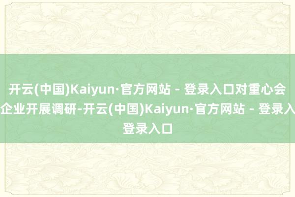 开云(中国)Kaiyun·官方网站 - 登录入口对重心会员企业开展调研-开云(中国)Kaiyun·官方网站 - 登录入口