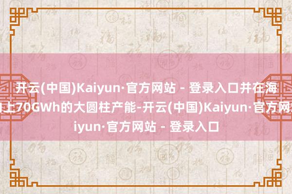 开云(中国)Kaiyun·官方网站 - 登录入口并在海表里布局了向上70GWh的大圆柱产能-开云(中国)Kaiyun·官方网站 - 登录入口