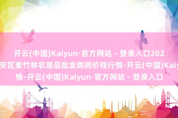 开云(中国)Kaiyun·官方网站 - 登录入口2025年1月2日安徽六安市裕安区紫竹林农居品批发阛阓价钱行情-开云(中国)Kaiyun·官方网站 - 登录入口