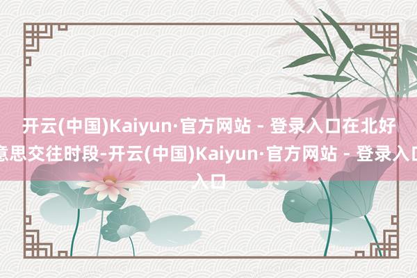 开云(中国)Kaiyun·官方网站 - 登录入口　　在北好意思交往时段-开云(中国)Kaiyun·官方网站 - 登录入口