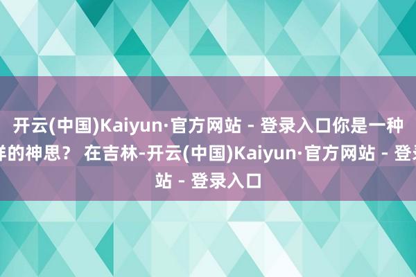 开云(中国)Kaiyun·官方网站 - 登录入口你是一种什么样的神思？ 在吉林-开云(中国)Kaiyun·官方网站 - 登录入口