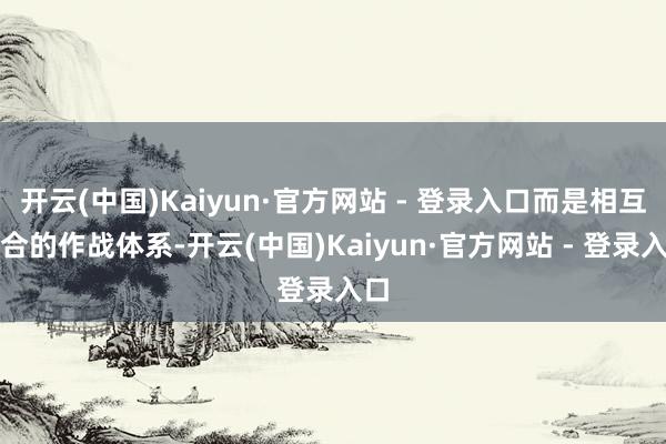 开云(中国)Kaiyun·官方网站 - 登录入口而是相互配合的作战体系-开云(中国)Kaiyun·官方网站 - 登录入口