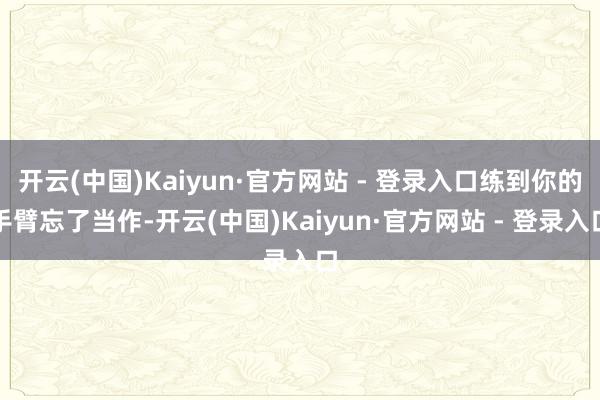 开云(中国)Kaiyun·官方网站 - 登录入口练到你的手臂忘了当作-开云(中国)Kaiyun·官方网站 - 登录入口