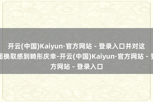 开云(中国)Kaiyun·官方网站 - 登录入口并对这次靠近面换取感到畸形庆幸-开云(中国)Kaiyun·官方网站 - 登录入口