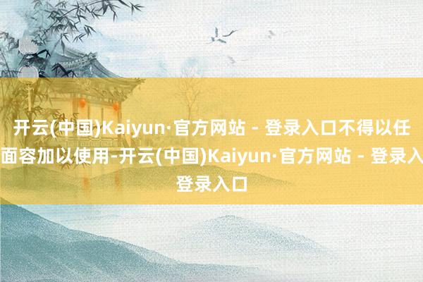 开云(中国)Kaiyun·官方网站 - 登录入口不得以任何面容加以使用-开云(中国)Kaiyun·官方网站 - 登录入口