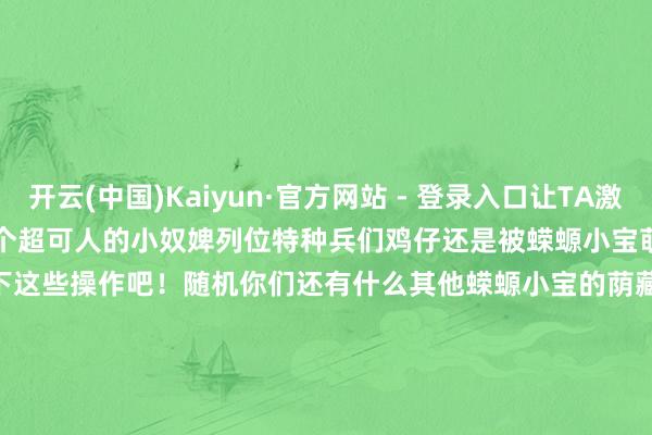 开云(中国)Kaiyun·官方网站 - 登录入口让TA激情变踏实恭喜你赢得一个超可人的小奴婢列位特种兵们鸡仔还是被蝾螈小宝萌化惹~⁄(⁄ ⁄ ⁄ω⁄ ⁄ ⁄)⁄~你们也快去游戏里体验一下这些操作吧！随