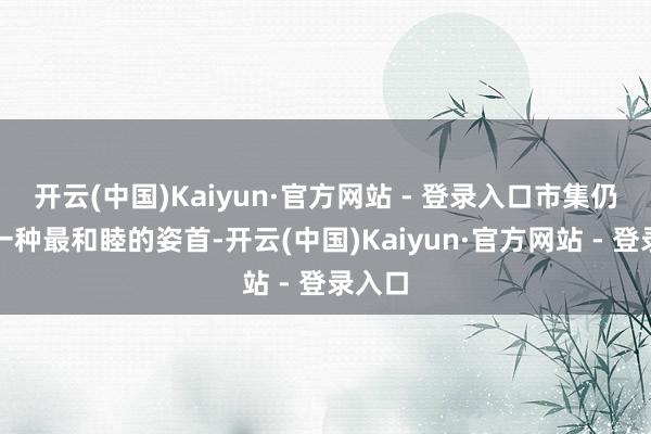 开云(中国)Kaiyun·官方网站 - 登录入口市集仍是用一种最和睦的姿首-开云(中国)Kaiyun·官方网站 - 登录入口