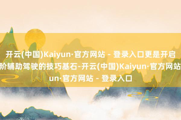 开云(中国)Kaiyun·官方网站 - 登录入口更是开启L3-L4级高阶辅助驾驶的技巧基石-开云(中国)Kaiyun·官方网站 - 登录入口