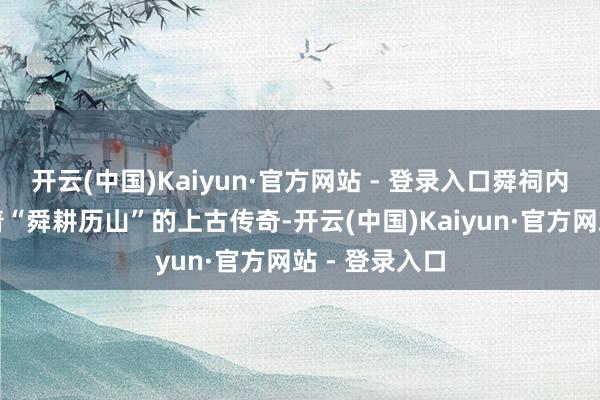 开云(中国)Kaiyun·官方网站 - 登录入口舜祠内的壁画诉说着“舜耕历山”的上古传奇-开云(中国)Kaiyun·官方网站 - 登录入口