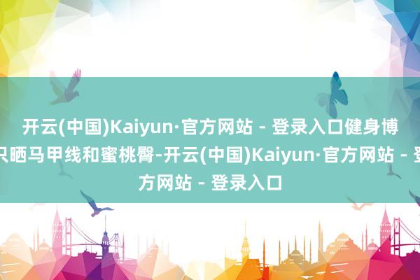 开云(中国)Kaiyun·官方网站 - 登录入口健身博主不再只晒马甲线和蜜桃臀-开云(中国)Kaiyun·官方网站 - 登录入口