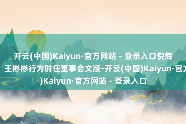开云(中国)Kaiyun·官方网站 - 登录入口倪辉行为时任董事长、王彬彬行为时任董事会文牍-开云(中国)Kaiyun·官方网站 - 登录入口