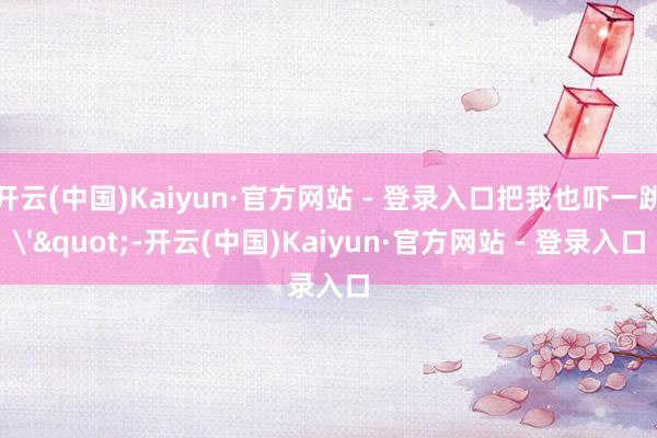 开云(中国)Kaiyun·官方网站 - 登录入口把我也吓一跳'"-开云(中国)Kaiyun·官方网站 - 登录入口