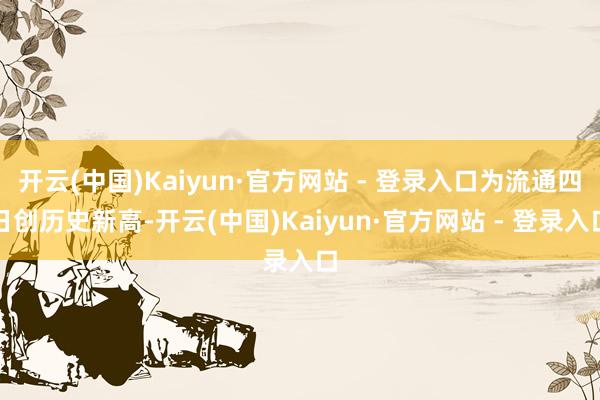 开云(中国)Kaiyun·官方网站 - 登录入口为流通四日创历史新高-开云(中国)Kaiyun·官方网站 - 登录入口