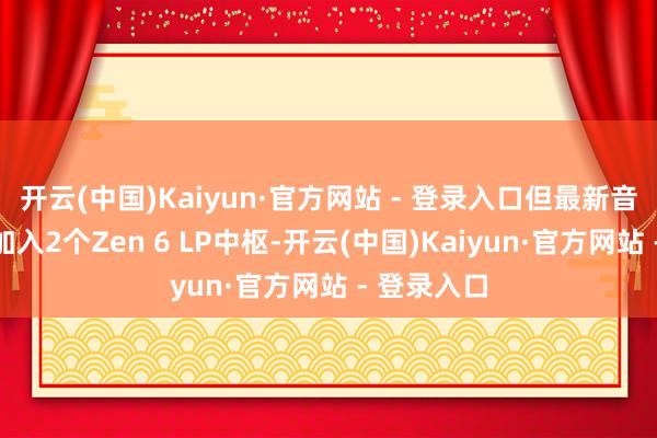 开云(中国)Kaiyun·官方网站 - 登录入口但最新音信称还将加入2个Zen 6 LP中枢-开云(中国)Kaiyun·官方网站 - 登录入口