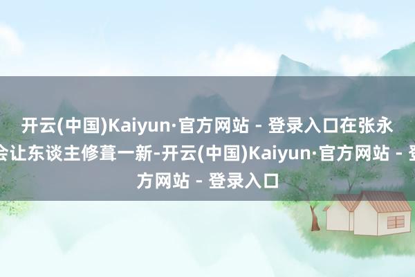 开云(中国)Kaiyun·官方网站 - 登录入口在张永新辖下会让东谈主修葺一新-开云(中国)Kaiyun·官方网站 - 登录入口