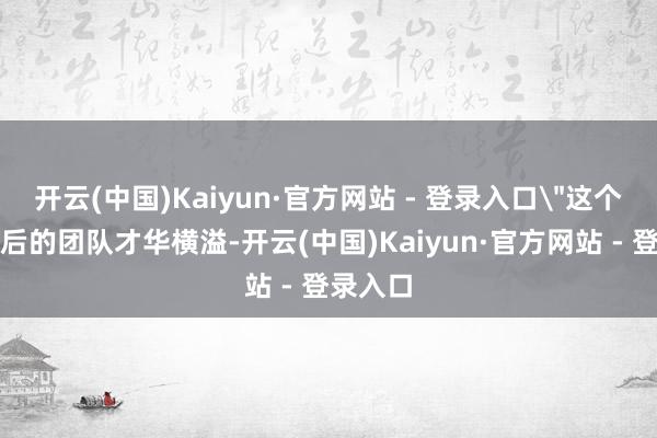 开云(中国)Kaiyun·官方网站 - 登录入口＂这个姿首背后的团队才华横溢-开云(中国)Kaiyun·官方网站 - 登录入口