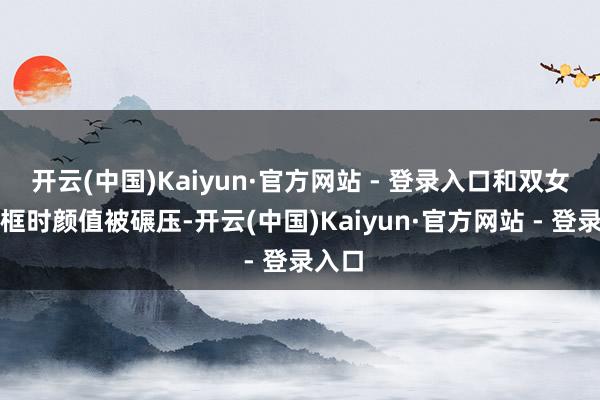 开云(中国)Kaiyun·官方网站 - 登录入口和双女主同框时颜值被碾压-开云(中国)Kaiyun·官方网站 - 登录入口