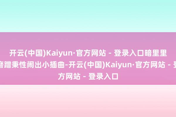 开云(中国)Kaiyun·官方网站 - 登录入口暗里里却总因磨蹭秉性闹出小插曲-开云(中国)Kaiyun·官方网站 - 登录入口
