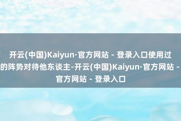 开云(中国)Kaiyun·官方网站 - 登录入口使用过厚谊惨酷的阵势对待他东谈主-开云(中国)Kaiyun·官方网站 - 登录入口