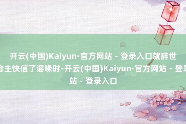 开云(中国)Kaiyun·官方网站 - 登录入口就辞世东说念主快信了谣喙时-开云(中国)Kaiyun·官方网站 - 登录入口