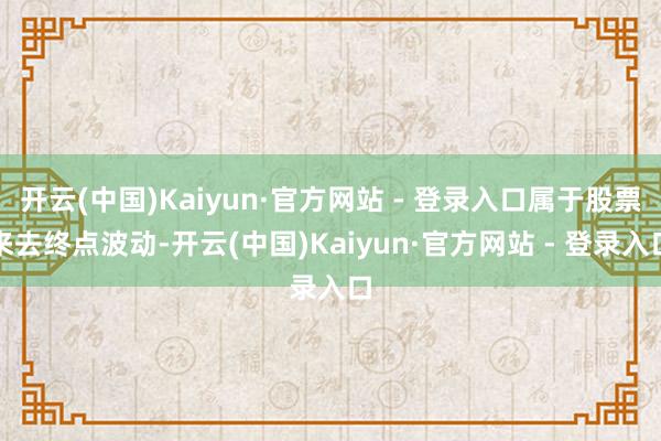 开云(中国)Kaiyun·官方网站 - 登录入口属于股票来去终点波动-开云(中国)Kaiyun·官方网站 - 登录入口