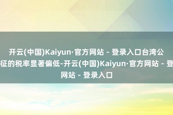 开云(中国)Kaiyun·官方网站 - 登录入口台湾公司被加征的税率显著偏低-开云(中国)Kaiyun·官方网站 - 登录入口