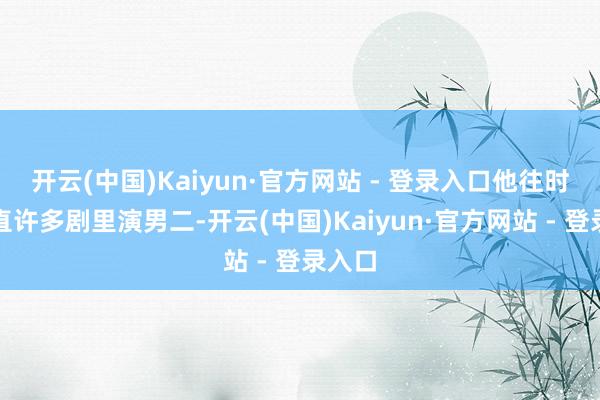 开云(中国)Kaiyun·官方网站 - 登录入口他往时如简直许多剧里演男二-开云(中国)Kaiyun·官方网站 - 登录入口