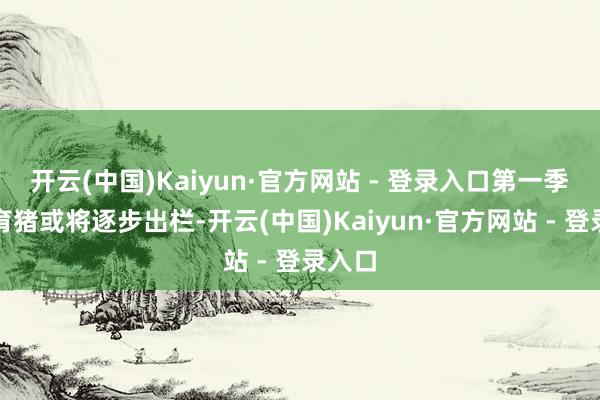 开云(中国)Kaiyun·官方网站 - 登录入口第一季度二育猪或将逐步出栏-开云(中国)Kaiyun·官方网站 - 登录入口