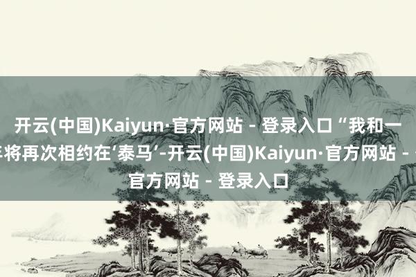 开云(中国)Kaiyun·官方网站 - 登录入口“我和一又友本年将再次相约在‘泰马’-开云(中国)Kaiyun·官方网站 - 登录入口