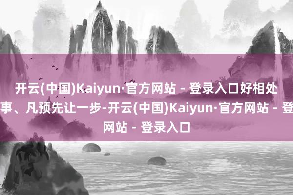 开云(中国)Kaiyun·官方网站 - 登录入口好相处、不滋事、凡预先让一步-开云(中国)Kaiyun·官方网站 - 登录入口