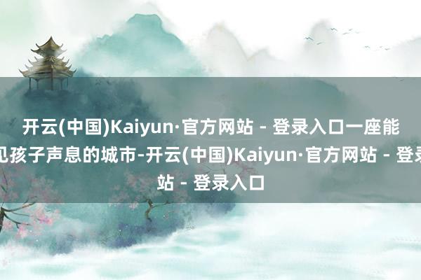 开云(中国)Kaiyun·官方网站 - 登录入口一座能听得见孩子声息的城市-开云(中国)Kaiyun·官方网站 - 登录入口