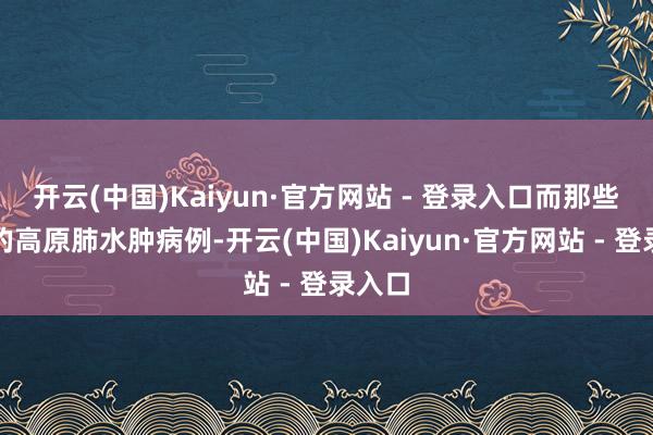 开云(中国)Kaiyun·官方网站 - 登录入口而那些较重的高原肺水肿病例-开云(中国)Kaiyun·官方网站 - 登录入口