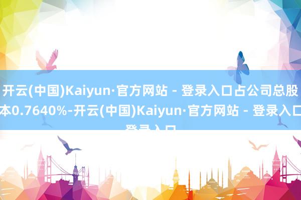 开云(中国)Kaiyun·官方网站 - 登录入口占公司总股本0.7640%-开云(中国)Kaiyun·官方网站 - 登录入口