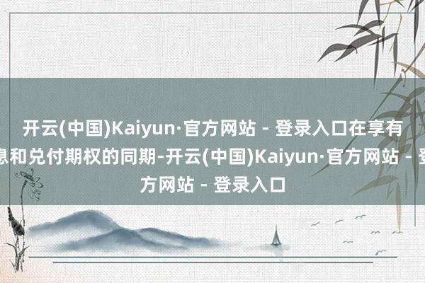开云(中国)Kaiyun·官方网站 - 登录入口在享有固定利息和兑付期权的同期-开云(中国)Kaiyun·官方网站 - 登录入口