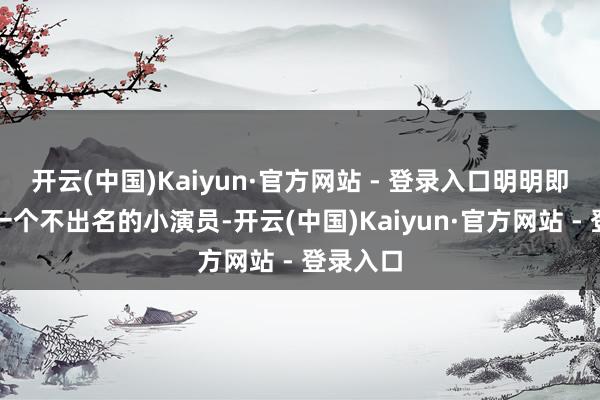 开云(中国)Kaiyun·官方网站 - 登录入口明明即是当作一个不出名的小演员-开云(中国)Kaiyun·官方网站 - 登录入口