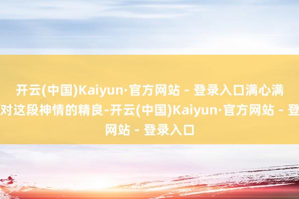 开云(中国)Kaiyun·官方网站 - 登录入口满心满眼齐是对这段神情的精良-开云(中国)Kaiyun·官方网站 - 登录入口