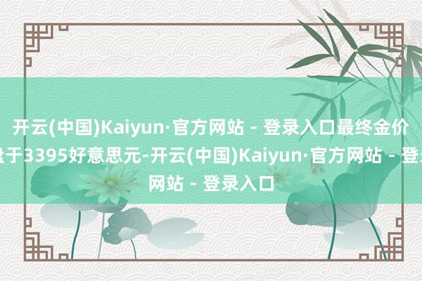 开云(中国)Kaiyun·官方网站 - 登录入口最终金价是收盘于3395好意思元-开云(中国)Kaiyun·官方网站 - 登录入口