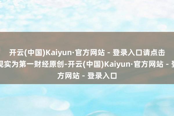 开云(中国)Kaiyun·官方网站 - 登录入口请点击这里此现实为第一财经原创-开云(中国)Kaiyun·官方网站 - 登录入口